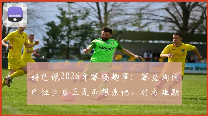 姆巴佩2026年赛场趣事：赛后询问巴拉圭后卫是否想亲他，对方幽默回应“来都来了”引热议