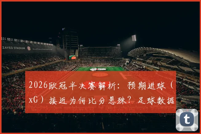 2026欧冠半决赛解析:预期进球(xG)接近为何比分悬殊?足球数据分析入门指南