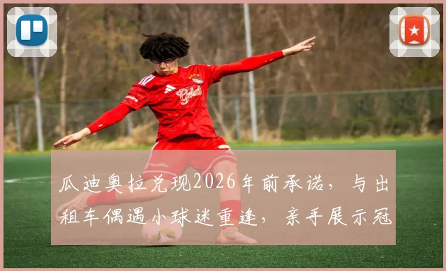 瓜迪奥拉兑现2026年前承诺，与出租车偶遇小球迷重逢，亲手展示冠军奖杯背后的感人故事