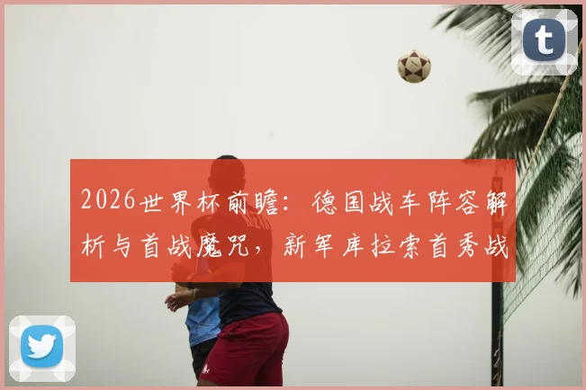 2026世界杯前瞻：德国战车阵容解析与首战魔咒，新军库拉索首秀战力评估