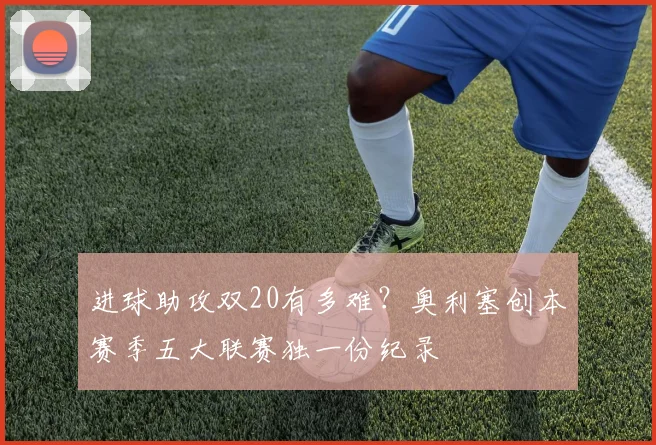 进球助攻双20有多难？奥利塞创本赛季五大联赛独一份纪录