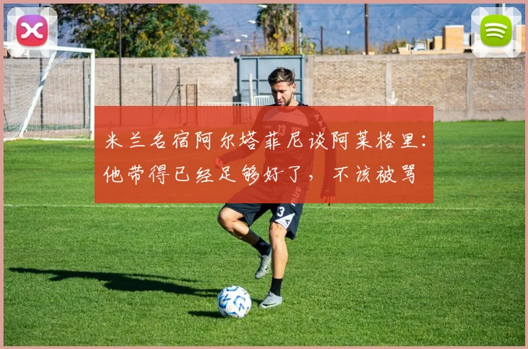 米兰名宿阿尔塔菲尼谈阿莱格里:他带得已经足够好了,不该被骂