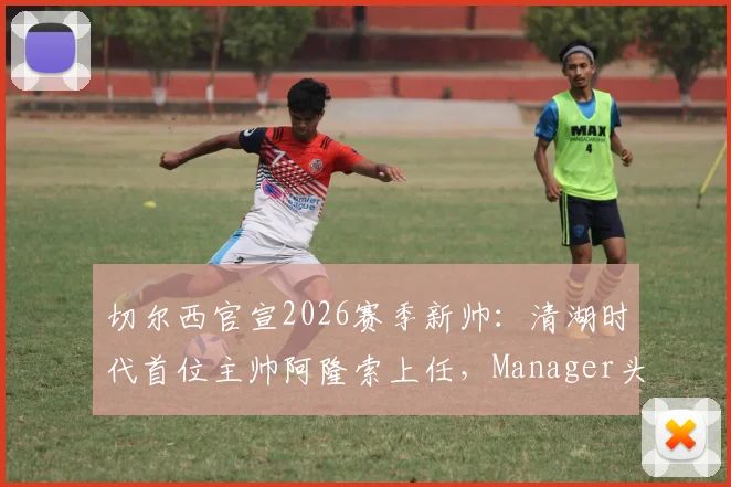 切尔西官宣2026赛季新帅:清湖时代首位主帅阿隆索上任,Manager头衔引关注