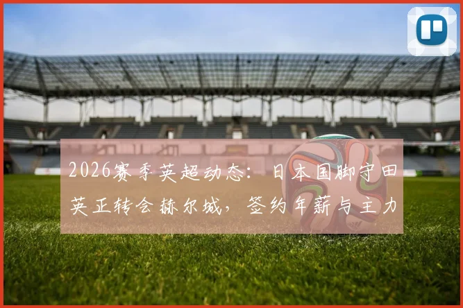 2026赛季英超动态：日本国脚守田英正转会赫尔城，签约年薪与主力位置前景深度分析