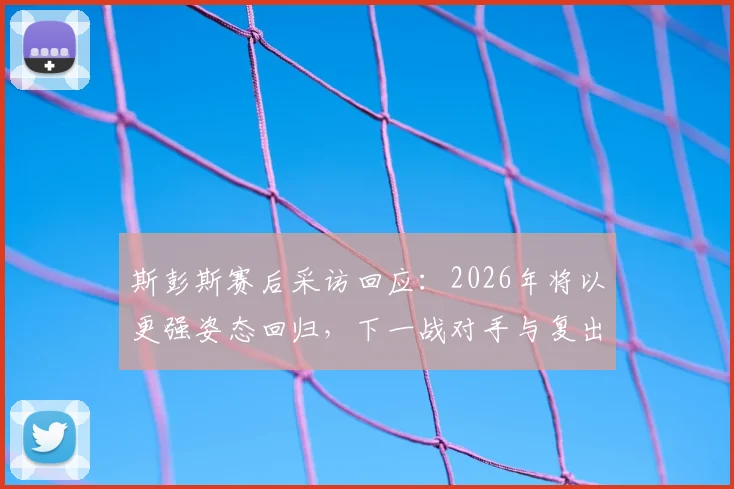 斯彭斯赛后采访回应：2026年将以更强姿态回归，下一战对手与复出时间分析