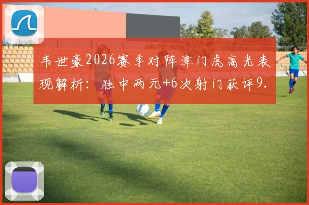 韦世豪2026赛季对阵津门虎高光表现解析：独中两元+6次射门获评9.5分，详解其关键作用与技术数据