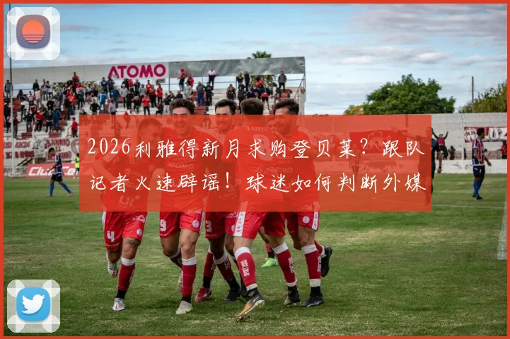 2026利雅得新月求购登贝莱?跟队记者火速辟谣!球迷如何判断外媒转会消息真伪