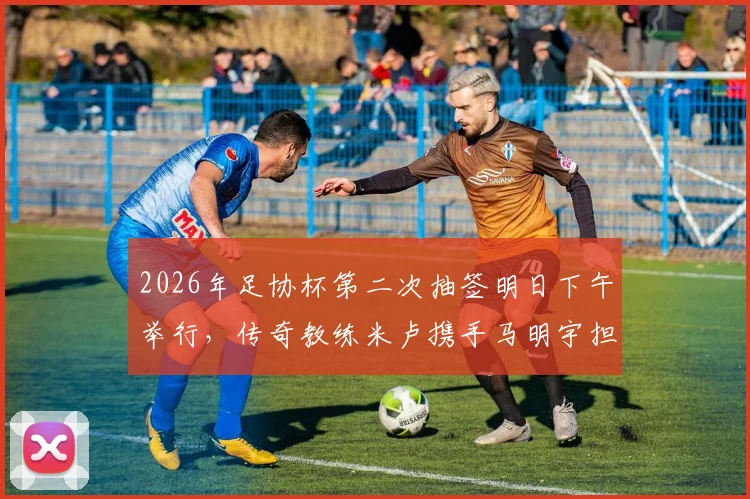 2026年足协杯第二次抽签明日下午举行,传奇教练米卢携手马明宇担任嘉宾,抽签规则与看点全解析