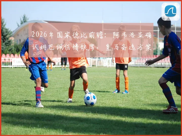 2026年国家德比前瞻：阿韦洛亚确认姆巴佩伤情缺席，皇马备选方案与最新检查结果深度分析