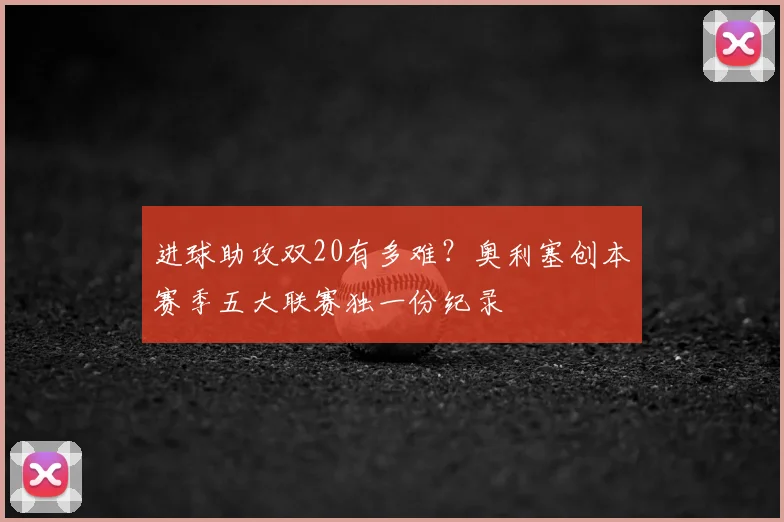 进球助攻双20有多难？奥利塞创本赛季五大联赛独一份纪录
