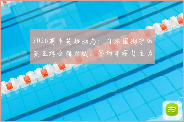 2026赛季英超动态：日本国脚守田英正转会赫尔城，签约年薪与主力位置前景深度分析