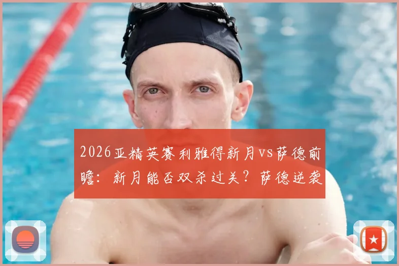 2026亚精英赛利雅得新月vs萨德前瞻：新月能否双杀过关？萨德逆袭概率几何？附两队近期状态与交手记录解读