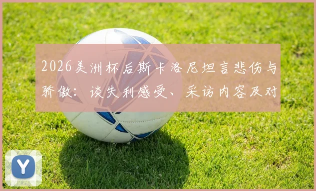 2026美洲杯后斯卡洛尼坦言悲伤与骄傲:谈失利感受、采访内容及对亚军荣誉的看法,阿根廷主帅最新发言解读