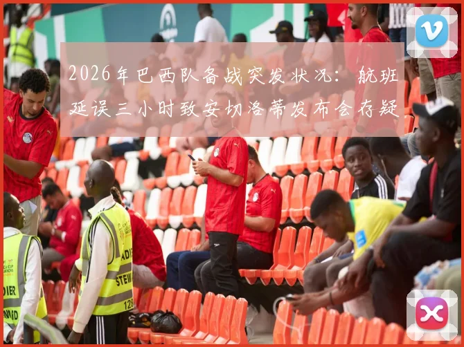 2026年巴西队备战突发状况：航班延误三小时致安切洛蒂发布会存疑，美洲杯征程蒙阴影？