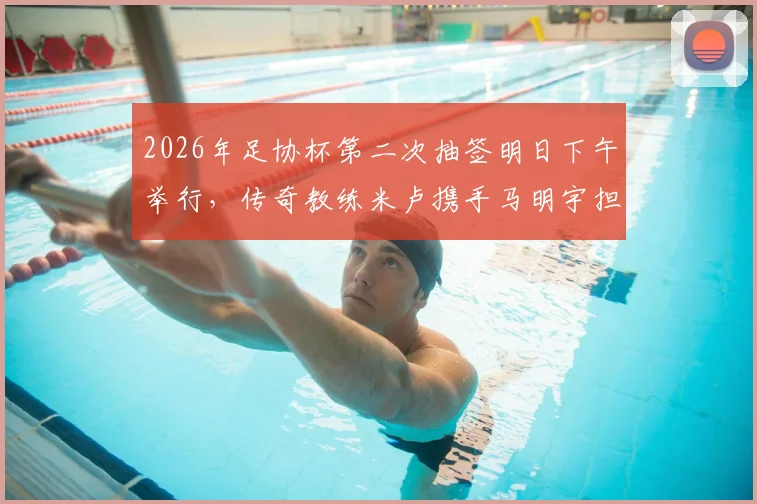 2026年足协杯第二次抽签明日下午举行，传奇教练米卢携手马明宇担任嘉宾，抽签规则与看点全解析