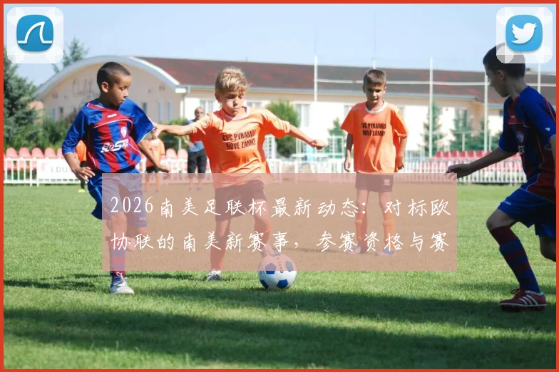 2026南美足联杯最新动态:对标欧协联的南美新赛事,参赛资格与赛事规划前瞻
