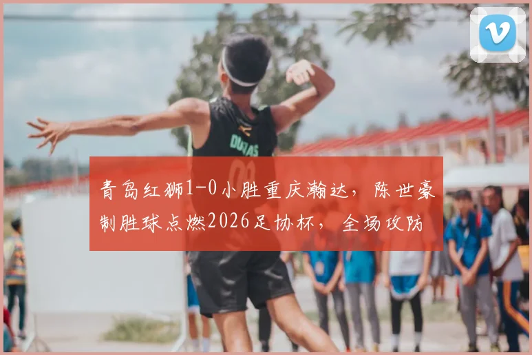 青岛红狮1-0小胜重庆瀚达，陈世豪制胜球点燃2026足协杯，全场攻防细节深度回顾
