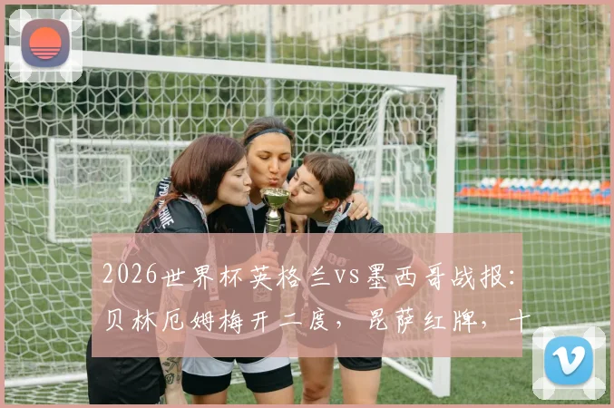 2026世界杯英格兰vs墨西哥战报:贝林厄姆梅开二度,昆萨红牌,十人三狮3比2险胜