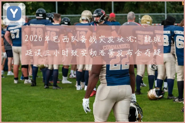 2026年巴西队备战突发状况:航班延误三小时致安切洛蒂发布会存疑,美洲杯征程蒙阴影?