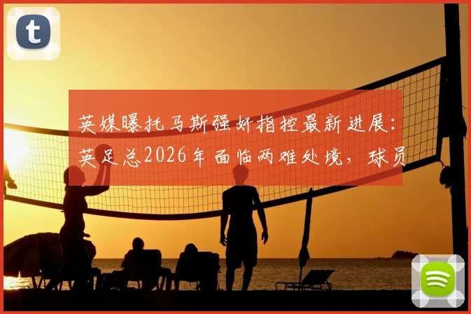 英媒曝托马斯强奸指控最新进展:英足总2026年面临两难处境,球员被迫握手引争议