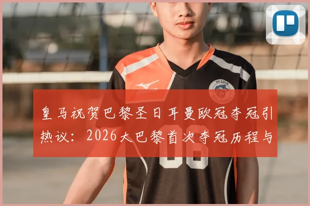 皇马祝贺巴黎圣日耳曼欧冠夺冠引热议：2026大巴黎首次夺冠历程与对手评价全解析
