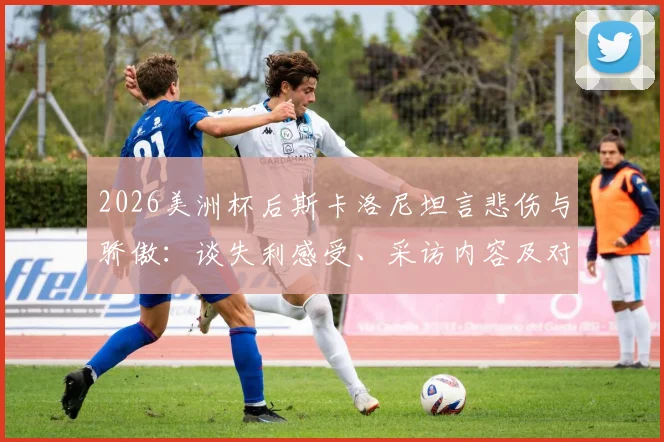 2026美洲杯后斯卡洛尼坦言悲伤与骄傲:谈失利感受、采访内容及对亚军荣誉的看法,阿根廷主帅最新发言解读