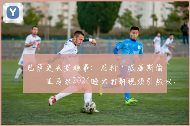 巴萨更衣室趣事:尼科·威廉斯偷拍亚马尔2026睡觉打鼾视频引热议,年轻球员场下生活曝光