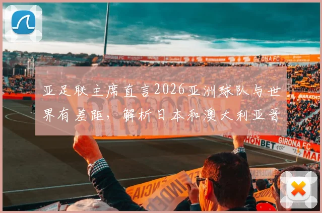 亚足联主席直言2026亚洲球队与世界有差距,解析日本和澳大利亚晋级世界杯的历程与启示