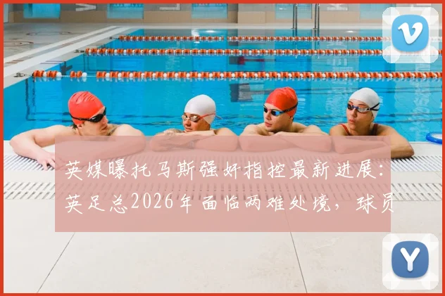 英媒曝托马斯强奸指控最新进展:英足总2026年面临两难处境,球员被迫握手引争议