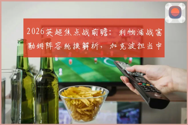 2026英超焦点战前瞻：利物浦战富勒姆阵容轮换解析，加克波担当中锋，萨拉赫有望回归首发阵容