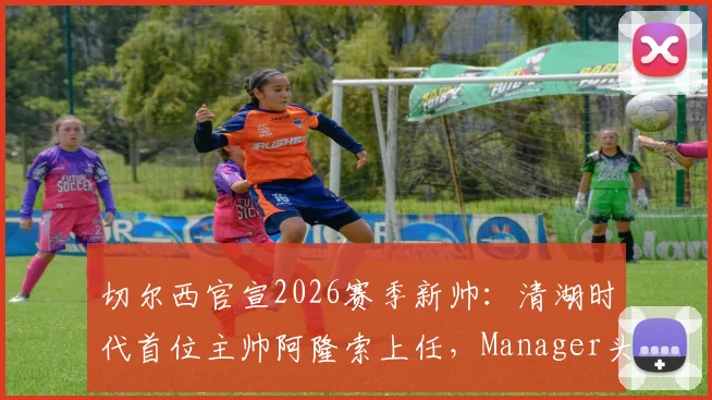 切尔西官宣2026赛季新帅:清湖时代首位主帅阿隆索上任,Manager头衔引关注