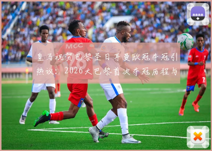 皇马祝贺巴黎圣日耳曼欧冠夺冠引热议：2026大巴黎首次夺冠历程与对手评价全解析