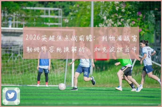 2026英超焦点战前瞻:利物浦战富勒姆阵容轮换解析,加克波担当中锋,萨拉赫有望回归首发阵容