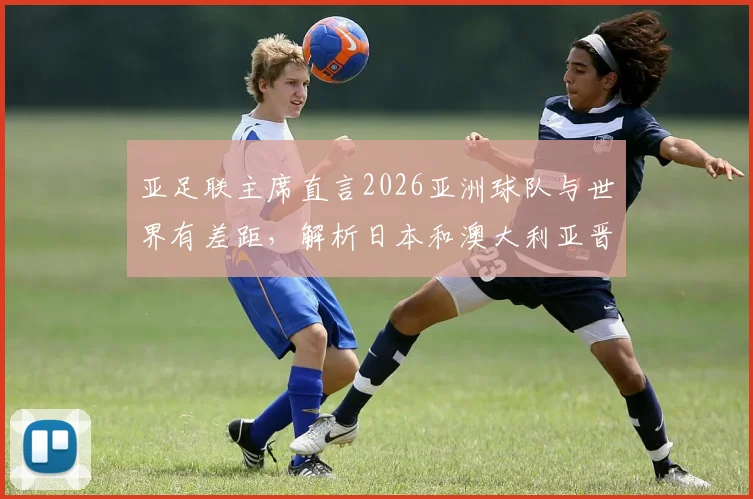 亚足联主席直言2026亚洲球队与世界有差距，解析日本和澳大利亚晋级世界杯的历程与启示