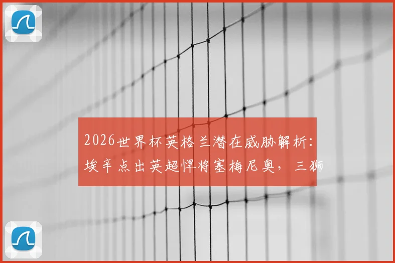 2026世界杯英格兰潜在威胁解析：埃辛点出英超悍将塞梅尼奥，三狮军团需警惕内部隐患