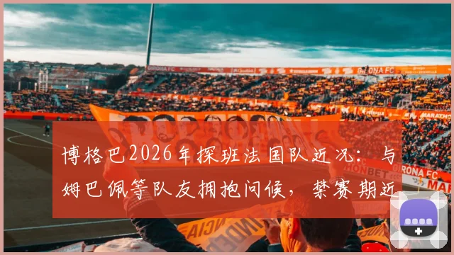 博格巴2026年探班法国队近况：与姆巴佩等队友拥抱问候，禁赛期近况引关注