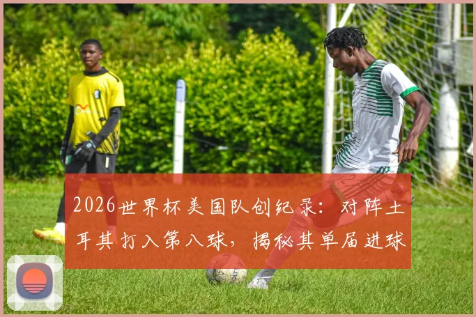 2026世界杯美国队创纪录:对阵土耳其打入第八球,揭秘其单届进球数历史最佳背后的战术与数据