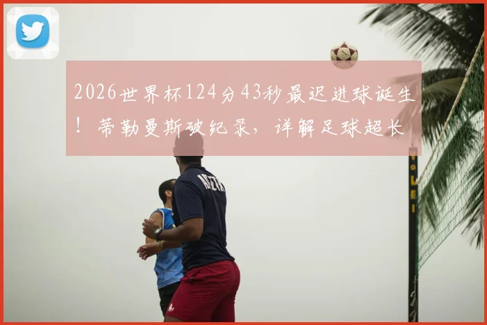 2026世界杯124分43秒最迟进球诞生!蒂勒曼斯破纪录,详解足球超长补时规则