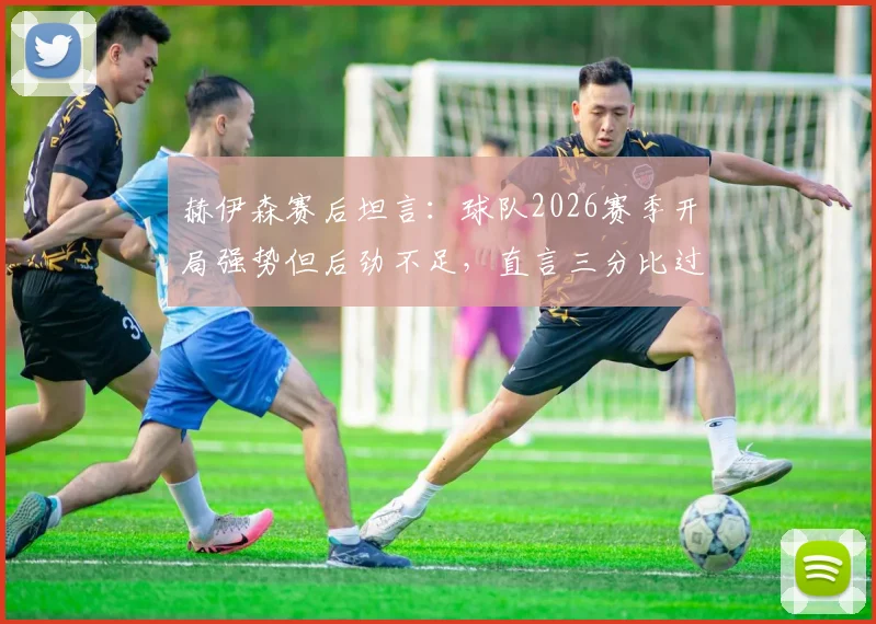 赫伊森赛后坦言:球队2026赛季开局强势但后劲不足,直言三分比过程更重要