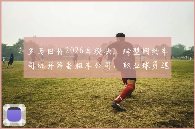 罗马旧将2026年现状：转型网约车司机并筹备租车公司，职业球员退役转型真实案例分析