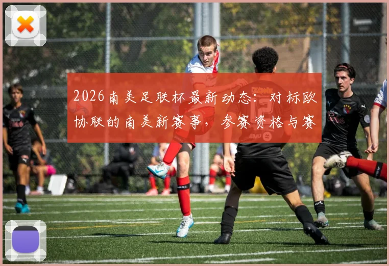 2026南美足联杯最新动态:对标欧协联的南美新赛事,参赛资格与赛事规划前瞻